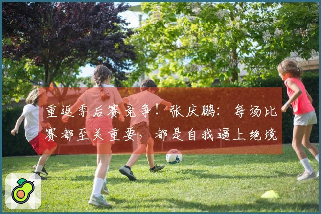 重返季后赛竞争！张庆鹏：每场比赛都至关重要，都是自我逼上绝境