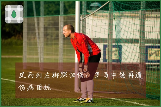 皮西利左脚踝扭伤，罗马中场再遭伤病困扰