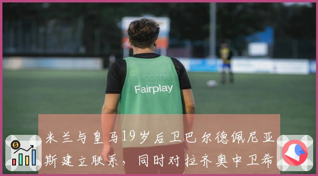 米兰与皇马19岁后卫巴尔德佩尼亚斯建立联系，同时对拉齐奥中卫希拉表现出兴趣
