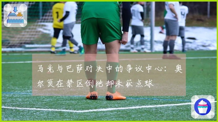 马竞与巴萨对决中的争议中心：奥尔莫在禁区倒地却未获点球