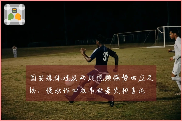 国安媒体连发两则视频强势回应足协，慢动作回放韦世豪失控言论