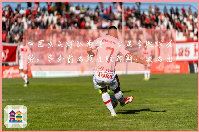 中国女足球队形势：立足净胜球劣势，争夺首名须击败朝鲜，次名出线将遭遇两强挑战