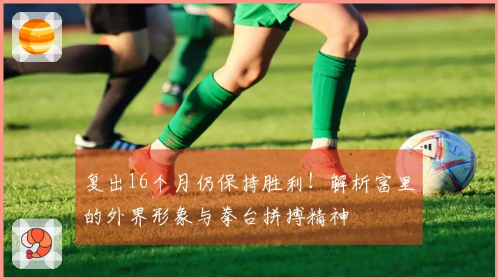 复出16个月仍保持胜利！解析富里的外界形象与拳台拼搏精神