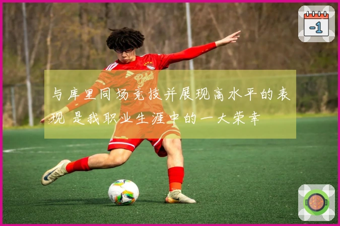 与库里同场竞技并展现高水平的表现 是我职业生涯中的一大荣幸