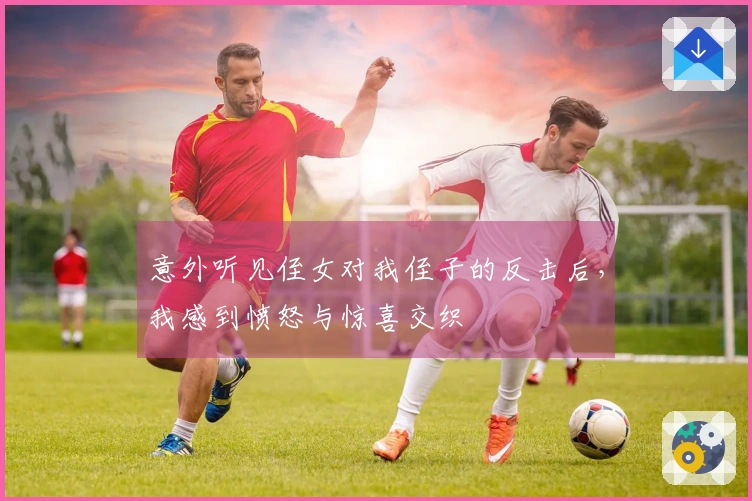 意外听见侄女对我侄子的反击后，我感到愤怒与惊喜交织