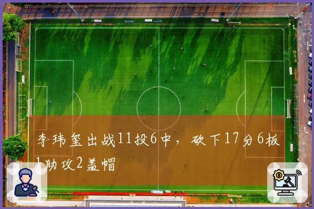 李玮玺出战11投6中，砍下17分6板1助攻2盖帽