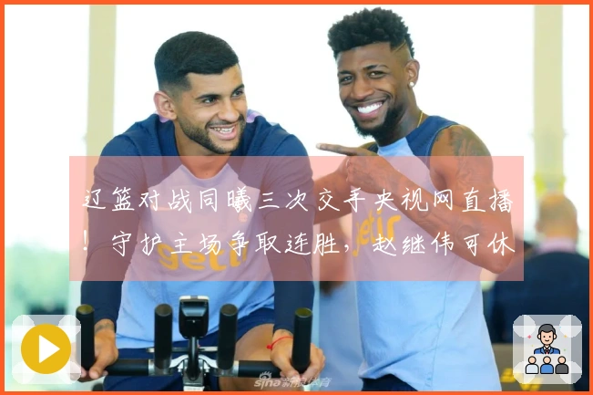 辽篮对战同曦三次交手央视网直播！守护主场争取连胜，赵继伟可休息