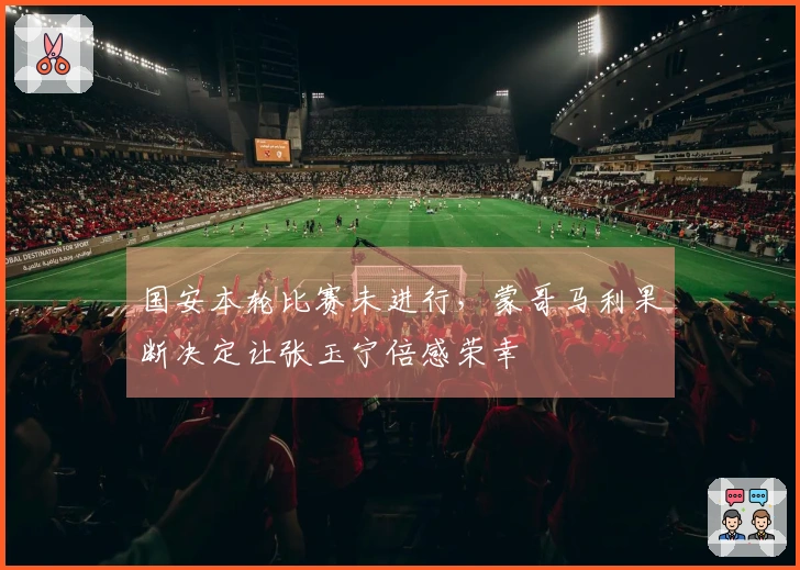 国安本轮比赛未进行，蒙哥马利果断决定让张玉宁倍感荣幸