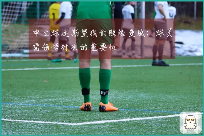 中立球迷期望我们败给曼城：球员需领悟对决的重要性