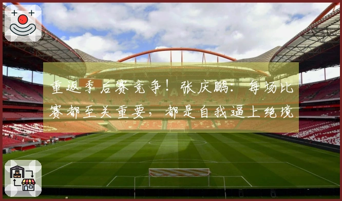 重返季后赛竞争！张庆鹏：每场比赛都至关重要，都是自我逼上绝境