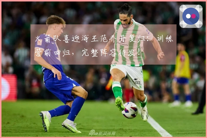 火箭队喜迎海王范乔丹复归：训练营前回归，完整阵容待发！