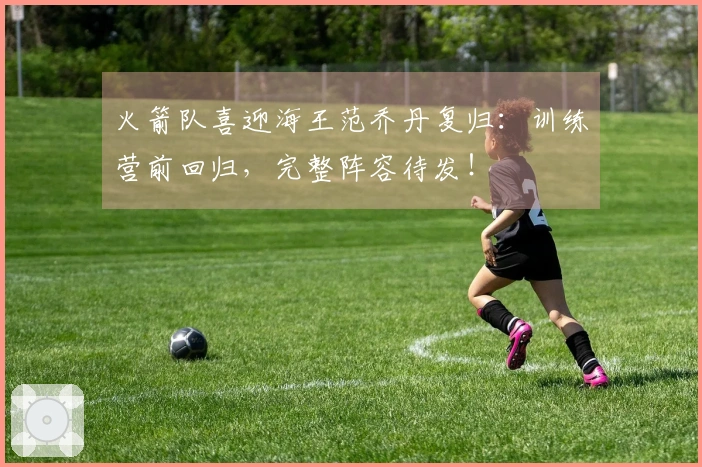 火箭队喜迎海王范乔丹复归：训练营前回归，完整阵容待发！