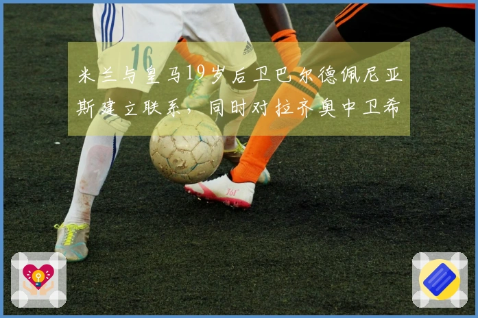 米兰与皇马19岁后卫巴尔德佩尼亚斯建立联系，同时对拉齐奥中卫希拉表现出兴趣