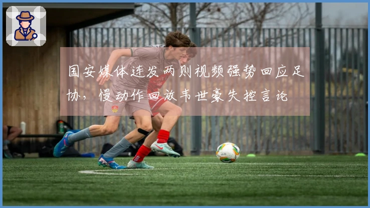 国安媒体连发两则视频强势回应足协，慢动作回放韦世豪失控言论