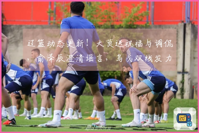 辽篮动态更新！大莫送祝福与调侃，俞泽辰澄清谣言，乌戈双线发力，小龙庆生快乐