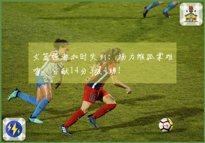 女篮强者加时失利：杨力维孤掌难鸣，贡献14分3板4助！