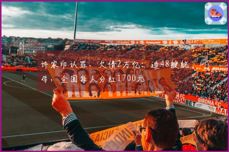 许家印认罪，欠债2万亿：造48艘航母，全国每人分红1700元